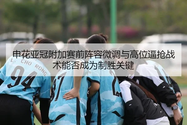 申花亚冠附加赛前阵容微调与高位逼抢战术能否成为制胜关键